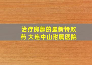 治疗房颤的最新特效药 大连中山附属医院